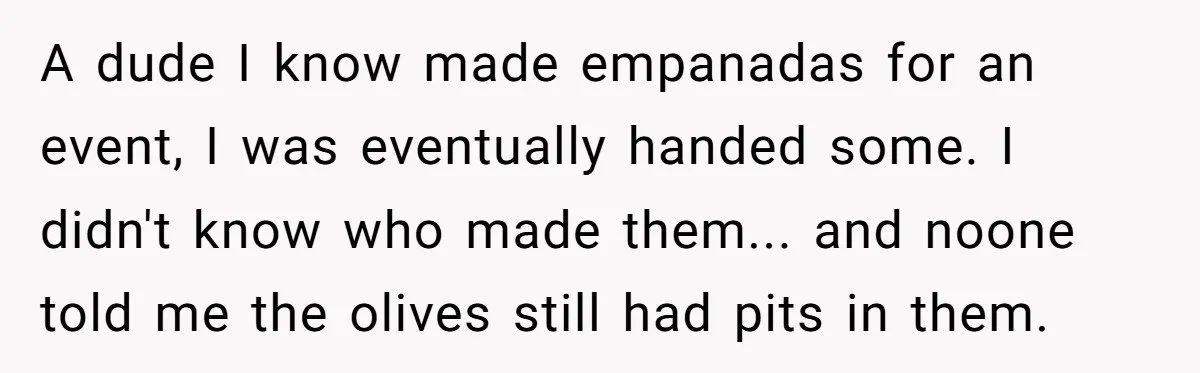 A dude I know made empanadas for an event, I was eventually handed some. I didn't know who made them... and noone told me the olives still had pits in...