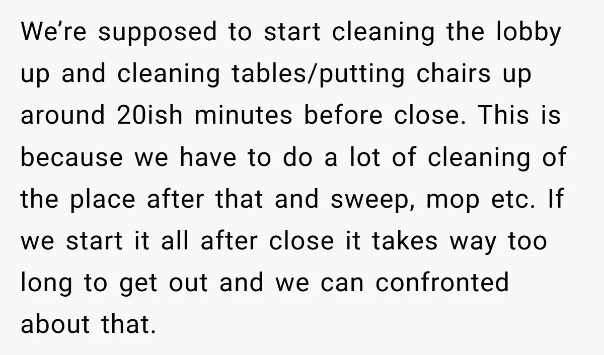 We’re supposed to start cleaning the lobby up and cleaning tables/putting chairs up around 20ish minutes before close. This is because we have to do a lot of cleaning of...