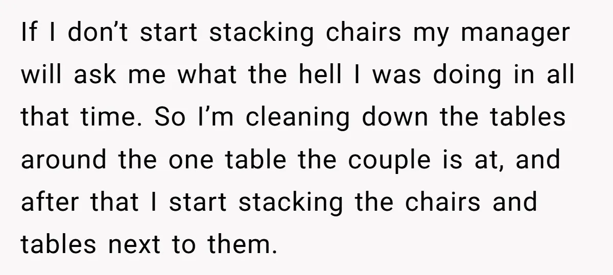 If I don’t start stacking chairs my manager will ask me what the hell I was doing in all that time. So I’m cleaning down the tables around the one...