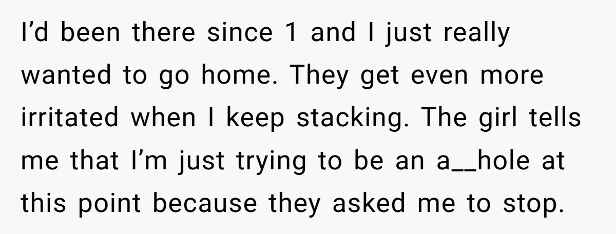 I’d been there since 1 and I just really wanted to go home. They get even more irritated when I keep stacking. The girl tells me that I’m just trying...