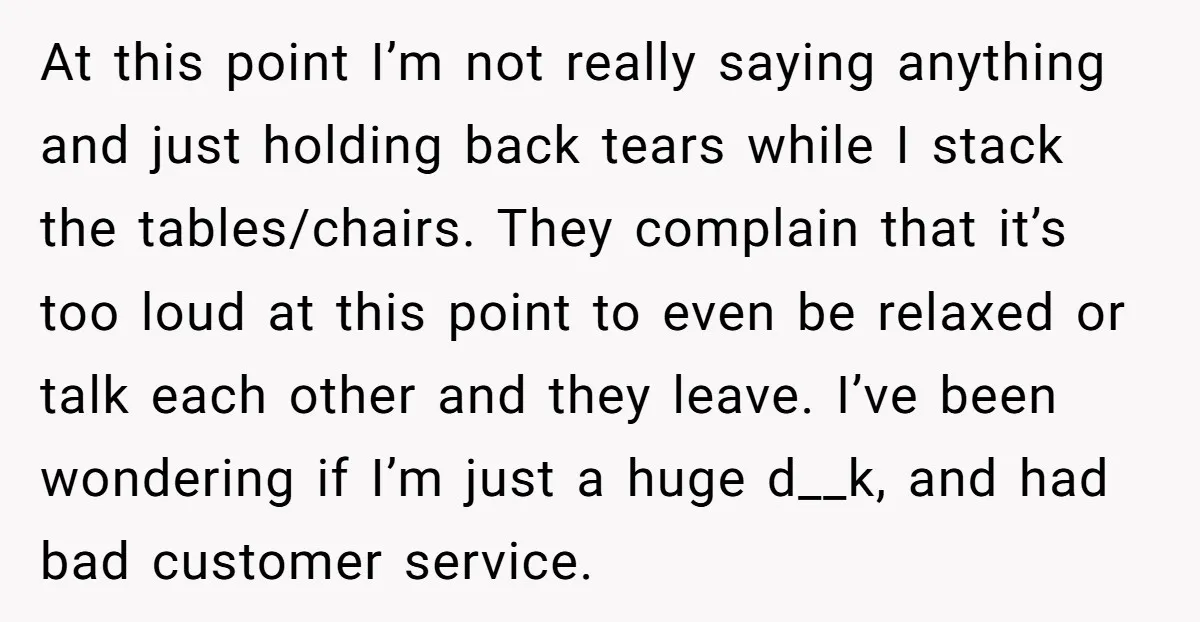 At this point I’m not really saying anything and just holding back tears while I stack the tables/chairs. They complain that it’s too loud at this point to even be...