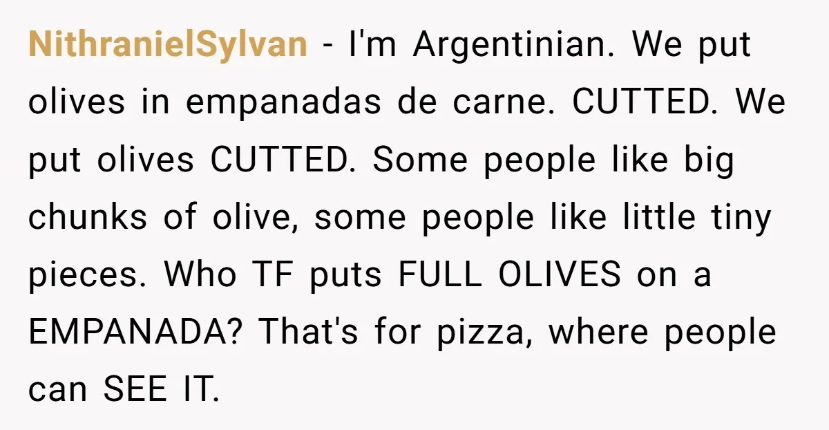 NithranielSylvan − I'm Argentinian. We put olives in empanadas de carne. CUTTED. We put olives CUTTED. Some people like big chunks of olive, some people like little tiny pieces. Who...