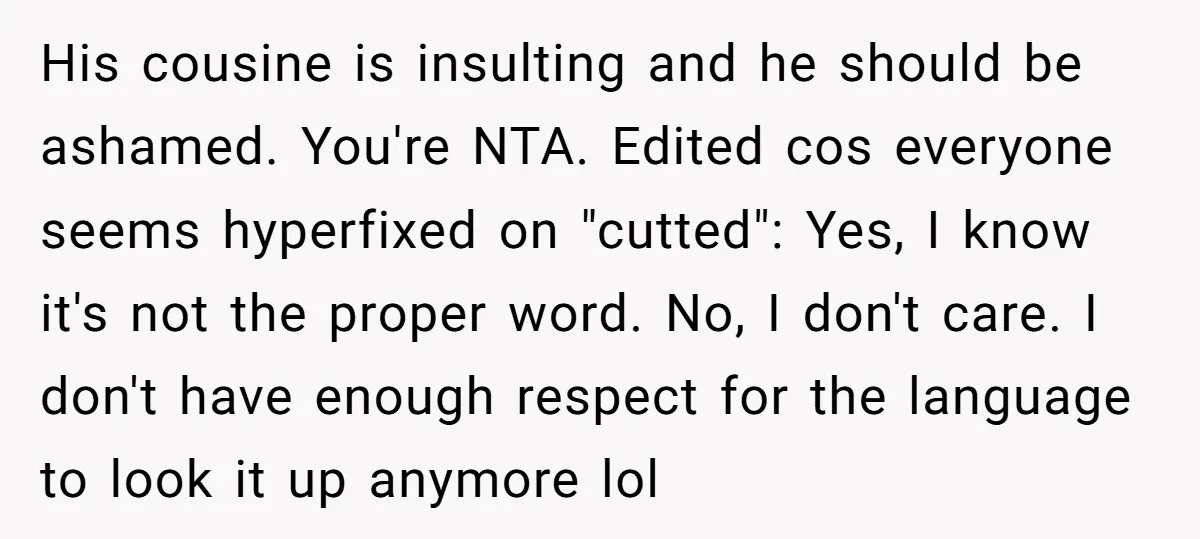 His cousine is insulting and he should be ashamed. You're NTA. Edited cos everyone seems hyperfixed on "cutted": Yes, I know it's not the proper word. No, I don't care....