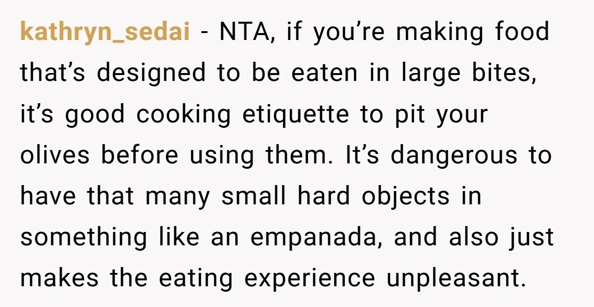 kathryn_sedai − NTA, if you’re making food that’s designed to be eaten in large bites, it’s good cooking etiquette to pit your olives before using them. It’s dangerous to have...