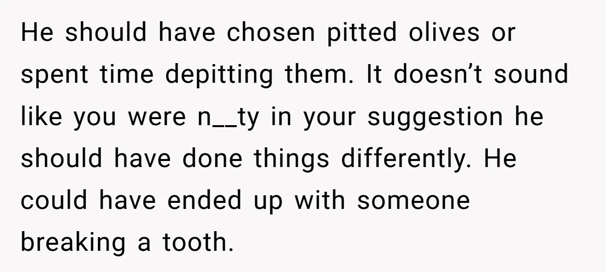 He should have chosen pitted olives or spent time depitting them. It doesn’t sound like you were n__ty in your suggestion he should have done things differently. He could have...