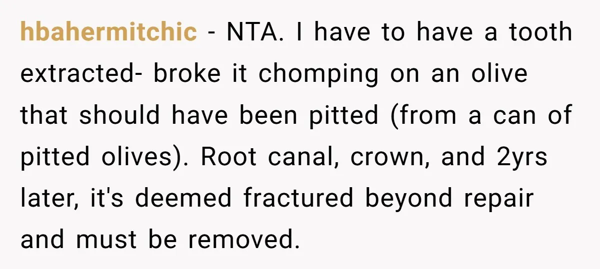 hbahermitchic − NTA. I have to have a tooth extracted- broke it chomping on an olive that should have been pitted (from a can of pitted olives). Root canal, crown,...