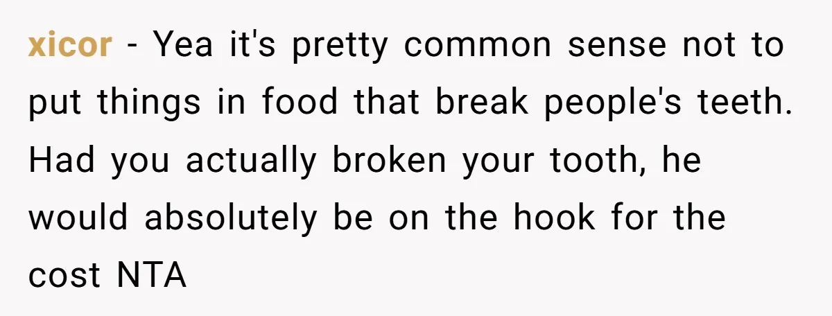 xicor − Yea it's pretty common sense not to put things in food that break people's teeth. Had you actually broken your tooth, he would absolutely be on the hook...
