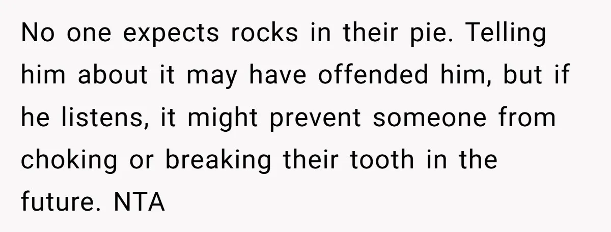 No one expects rocks in their pie. Telling him about it may have offended him, but if he listens, it might prevent someone from choking or breaking their tooth in...