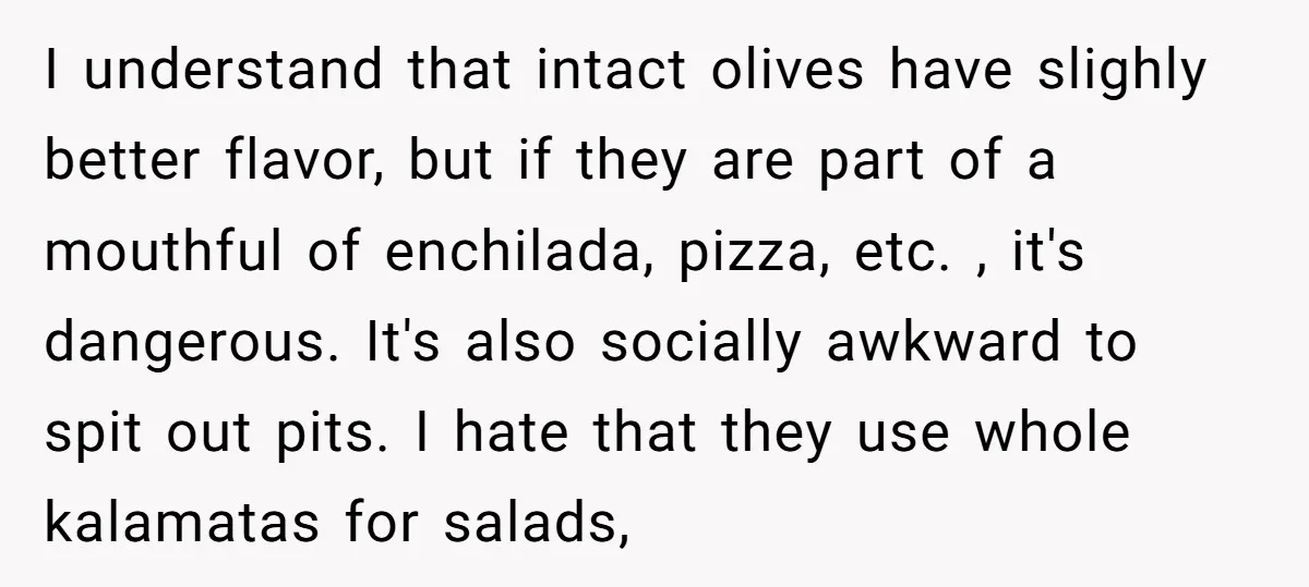I understand that intact olives have slighly better flavor, but if they are part of a mouthful of enchilada, pizza, etc. , it's dangerous. It's also socially awkward to spit...