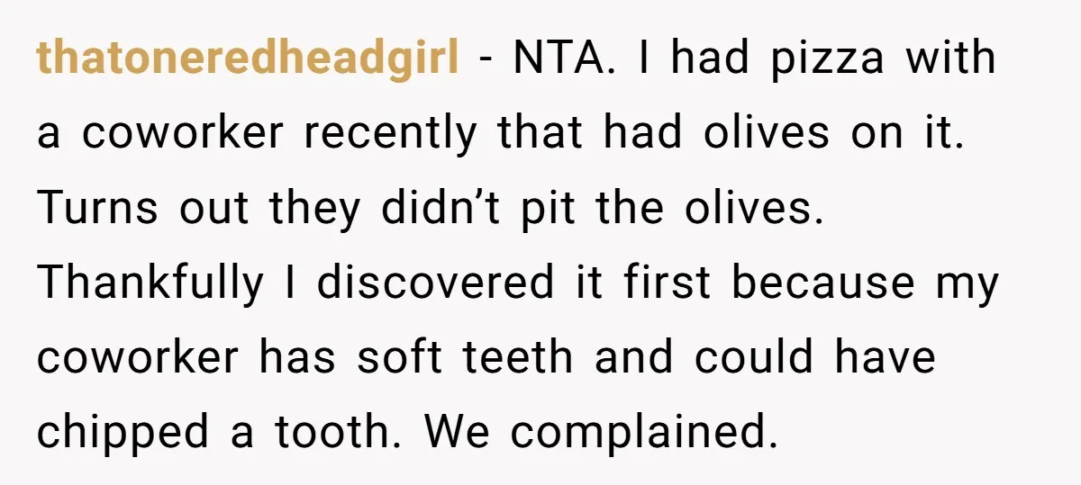 thatoneredheadgirl − NTA. I had pizza with a coworker recently that had olives on it. Turns out they didn’t pit the olives. Thankfully I discovered it first because my coworker...