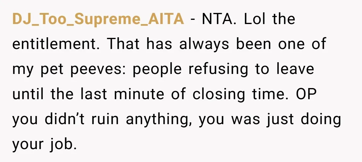 DJ_Too_Supreme_AITA − NTA. Lol the entitlement. That has always been one of my pet peeves: people refusing to leave until the last minute of closing time. OP you didn’t ruin...