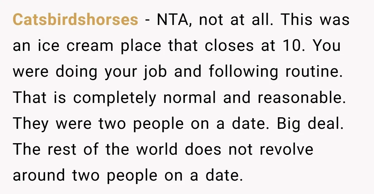 Catsbirdshorses − NTA, not at all. This was an ice cream place that closes at 10. You were doing your job and following routine. That is completely normal and reasonable....
