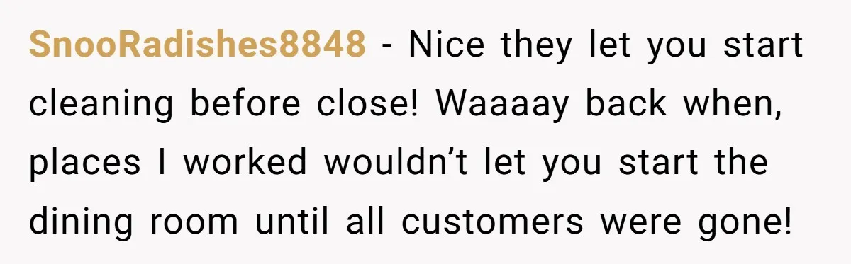 SnooRadishes8848 − Nice they let you start cleaning before close! Waaaay back when, places I worked wouldn’t let you start the dining room until all customers were gone!