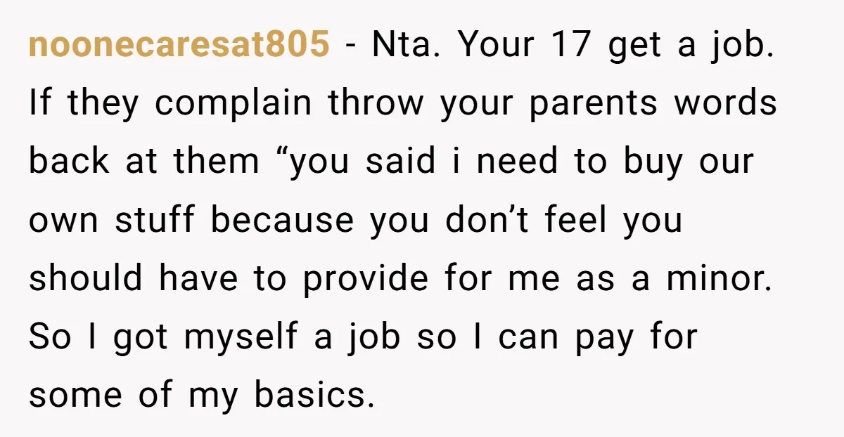 noonecaresat805 - Nta. Your 17 get a job. If they complain throw your parents words back at them “you said i need to buy our own stuff because you don’t...