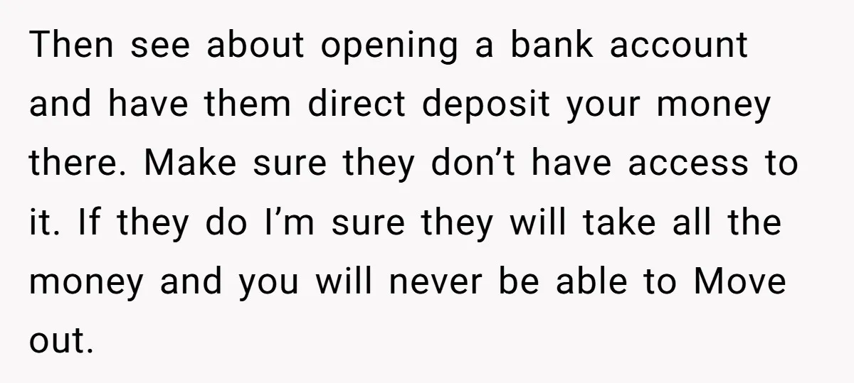 Then see about opening a bank account and have them direct deposit your money there. Make sure they don’t have access to it. If they do I’m sure they will...