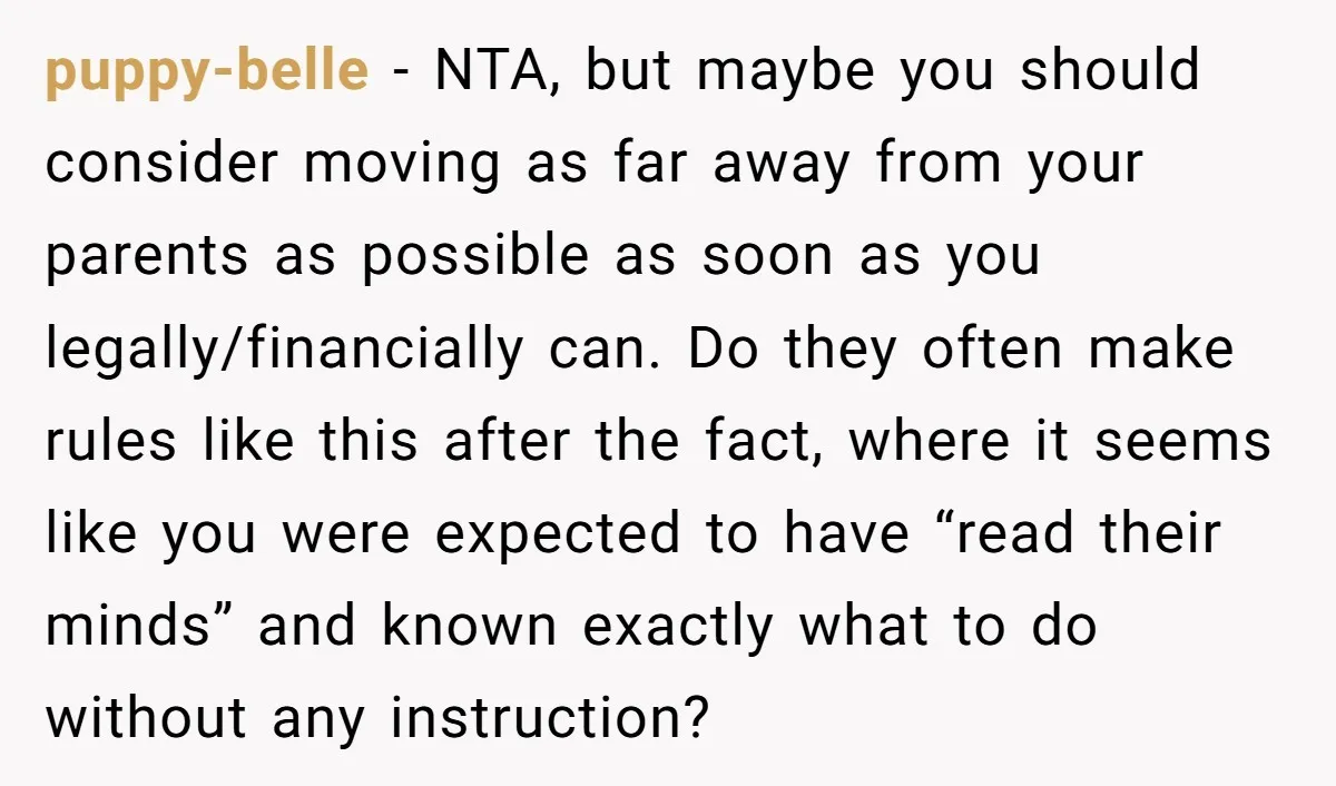puppy-belle - NTA, but maybe you should consider moving as far away from your parents as possible as soon as you legally/financially can. Do they often make rules like this...