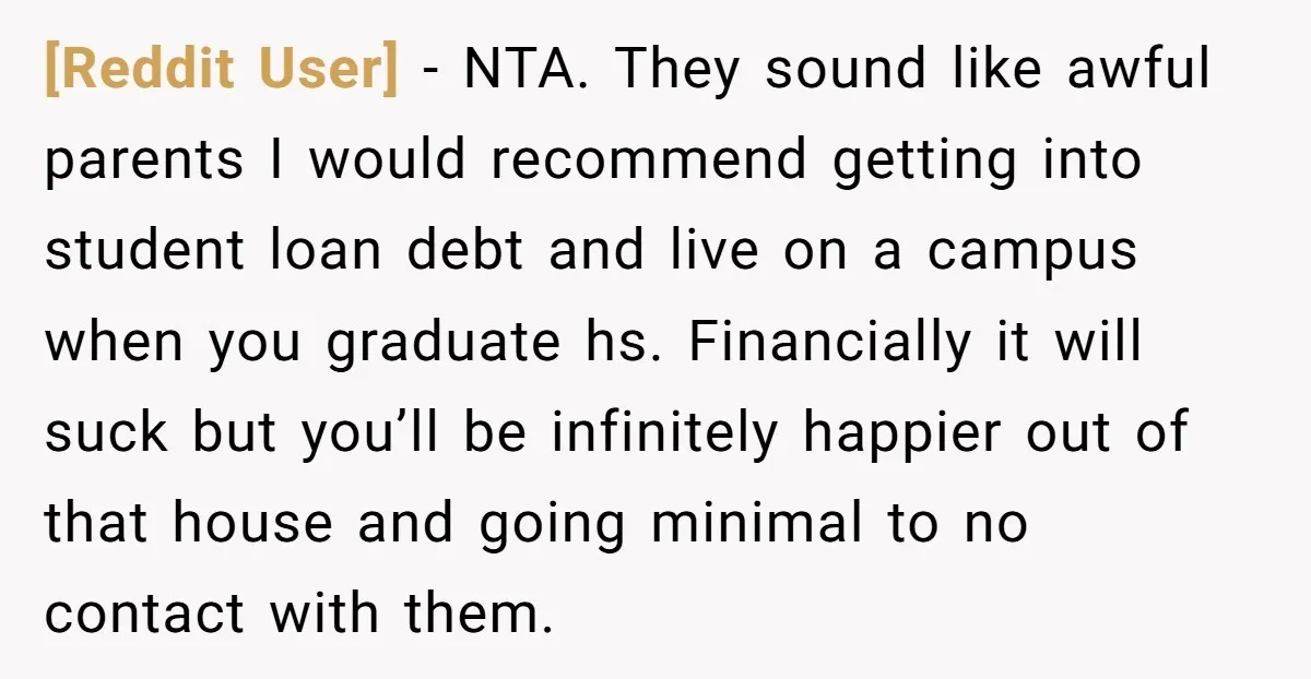 [Reddit User] - NTA. They sound like awful parents I would recommend getting into student loan debt and live on a campus when you graduate hs. Financially it will suck...