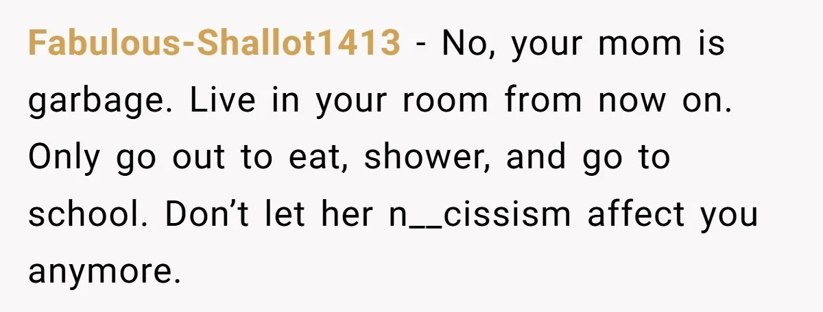 Fabulous-Shallot1413 - No, your mom is garbage. Live in your room from now on. Only go out to eat, shower, and go to school. Don’t let her n__cissism affect you...