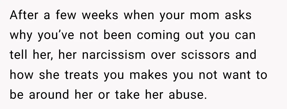 After a few weeks when your mom asks why you’ve not been coming out you can tell her, her narcissism over scissors and how she treats you makes you not...