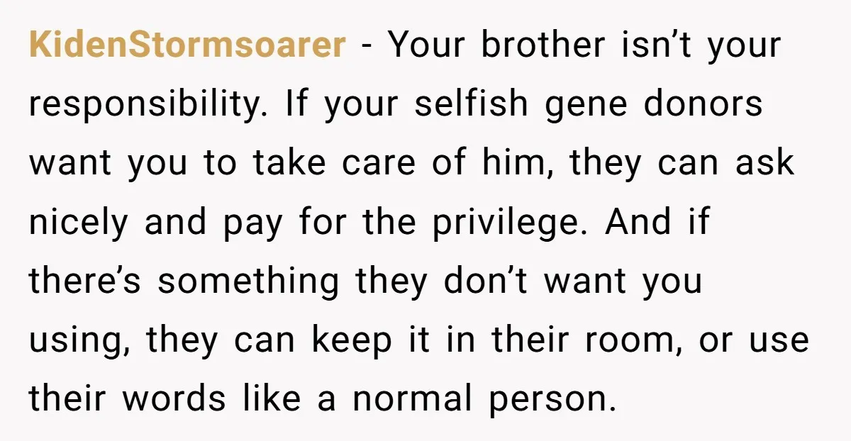 KidenStormsoarer - Your brother isn’t your responsibility. If your selfish gene donors want you to take care of him, they can ask nicely and pay for the privilege. And if...