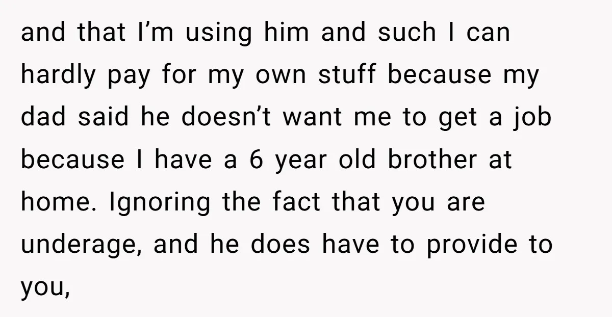and that I’m using him and such I can hardly pay for my own stuff because my dad said he doesn’t want me to get a job because I have...