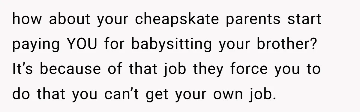how about your cheapskate parents start paying YOU for babysitting your brother? It’s because of that job they force you to do that you can’t get your own job.