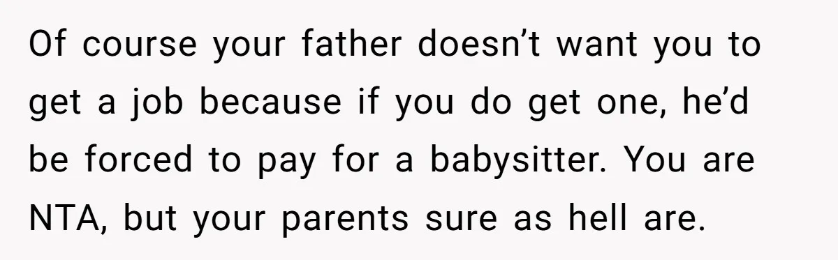 Of course your father doesn’t want you to get a job because if you do get one, he’d be forced to pay for a babysitter. You are NTA, but your...