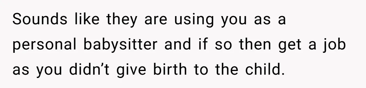 Sounds like they are using you as a personal babysitter and if so then get a job as you didn’t give birth to the child.