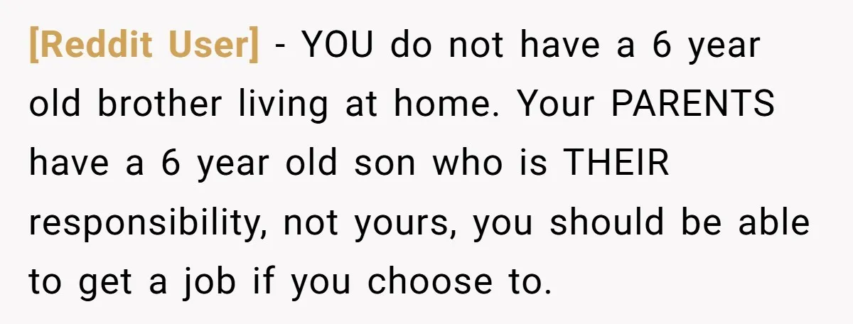 [Reddit User] - YOU do not have a 6 year old brother living at home. Your PARENTS have a 6 year old son who is THEIR responsibility, not yours, you...