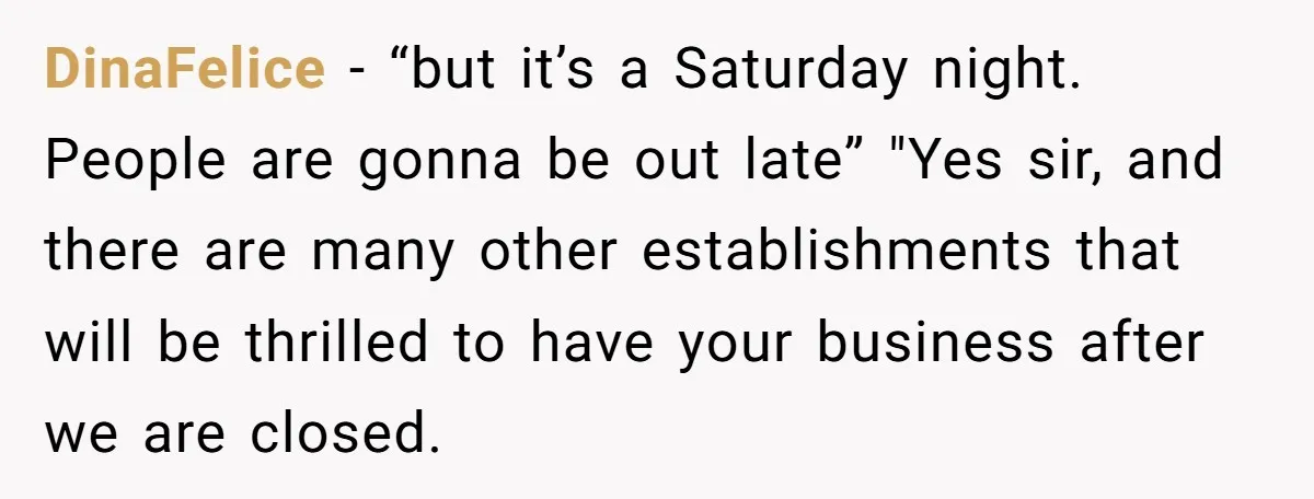 DinaFelice − “but it’s a Saturday night. People are gonna be out late” "Yes sir, and there are many other establishments that will be thrilled to have your business after...
