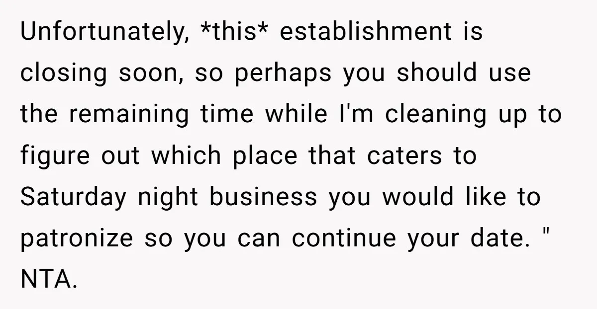 Unfortunately, *this* establishment is closing soon, so perhaps you should use the remaining time while I'm cleaning up to figure out which place that caters to Saturday night business you...