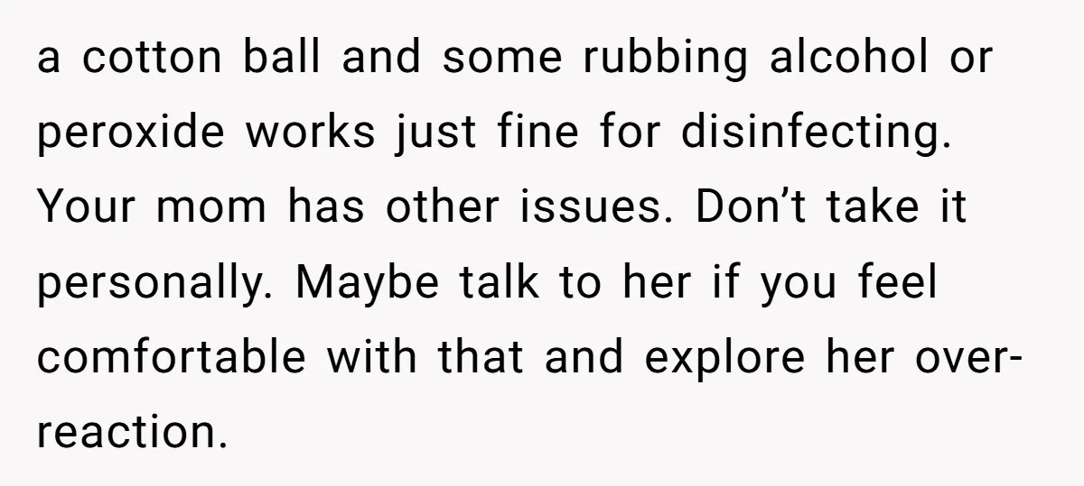 a cotton ball and some rubbing alcohol or peroxide works just fine for disinfecting. Your mom has other issues. Don’t take it personally. Maybe talk to her if you feel...