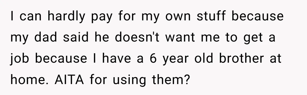 I can hardly pay for my own stuff because my dad said he doesn't want me to get a job because I have a 6 year old brother at home....