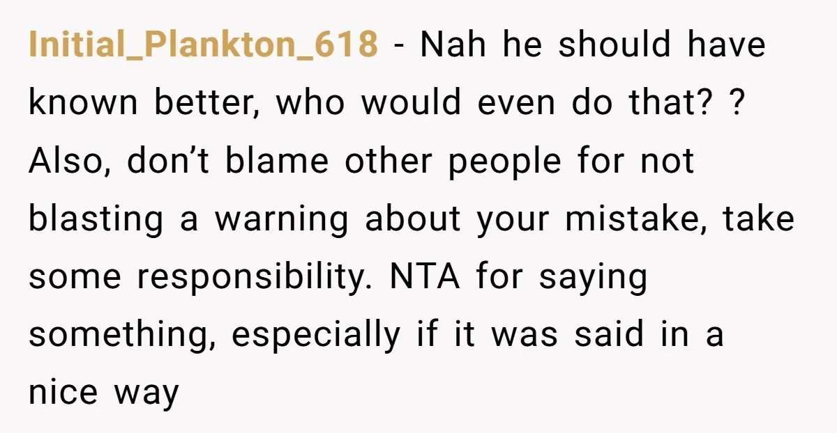 Initial_Plankton_618 − Nah he should have known better, who would even do that? ? Also, don’t blame other people for not blasting a warning about your mistake, take some responsibility....