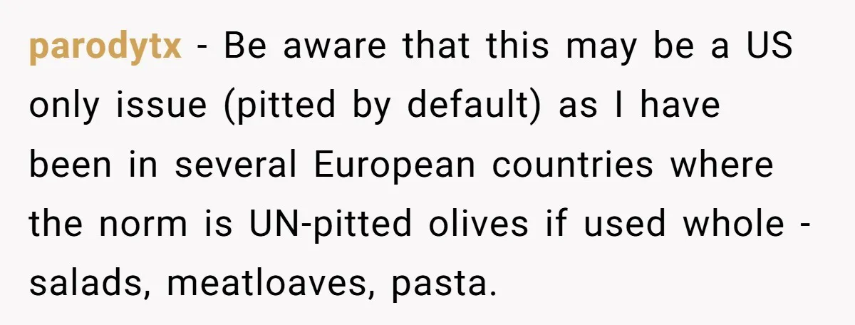 parodytx − Be aware that this may be a US only issue (pitted by default) as I have been in several European countries where the norm is UN-pitted olives if...