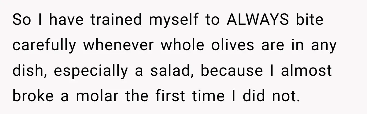 So I have trained myself to ALWAYS bite carefully whenever whole olives are in any dish, especially a salad, because I almost broke a molar the first time I did...