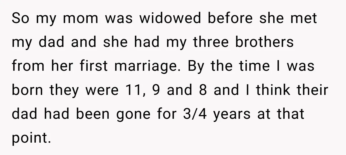 So my mom was widowed before she met my dad and she had my three brothers from her first marriage. By the time I was born they were 11, 9...