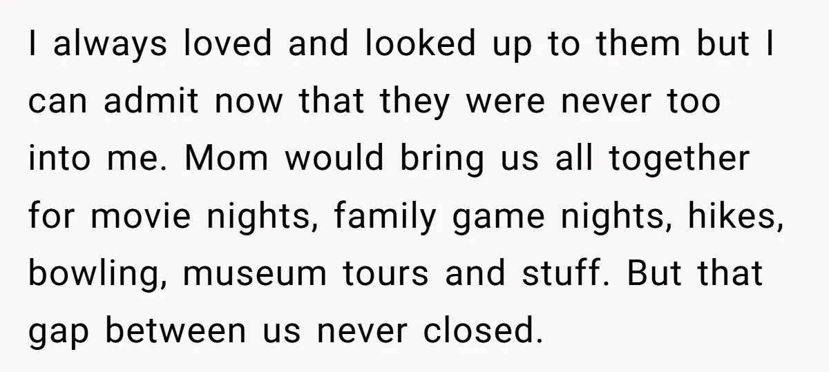 I always loved and looked up to them but I can admit now that they were never too into me. Mom would bring us all together for movie nights, family...