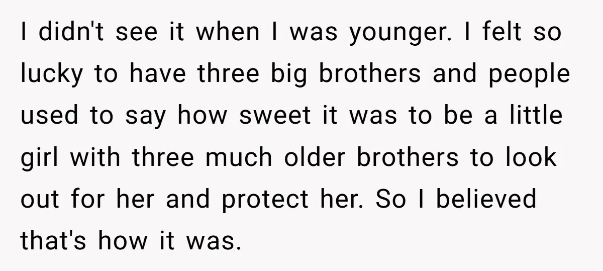 I didn't see it when I was younger. I felt so lucky to have three big brothers and people used to say how sweet it was to be a little...