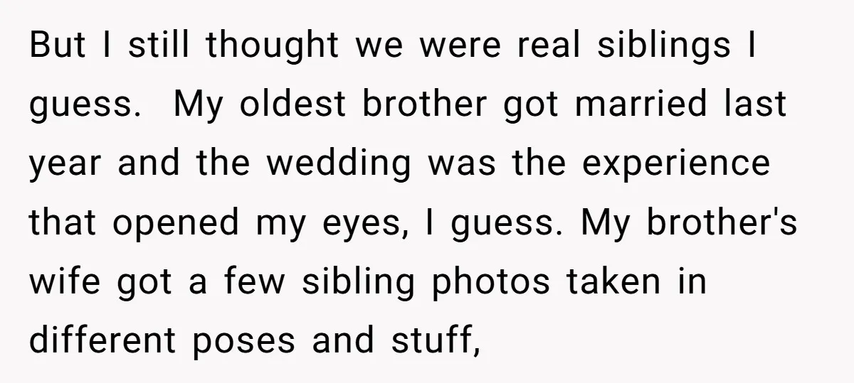 But I still thought we were real siblings I guess. My oldest brother got married last year and the wedding was the experience that opened my eyes, I guess. My...