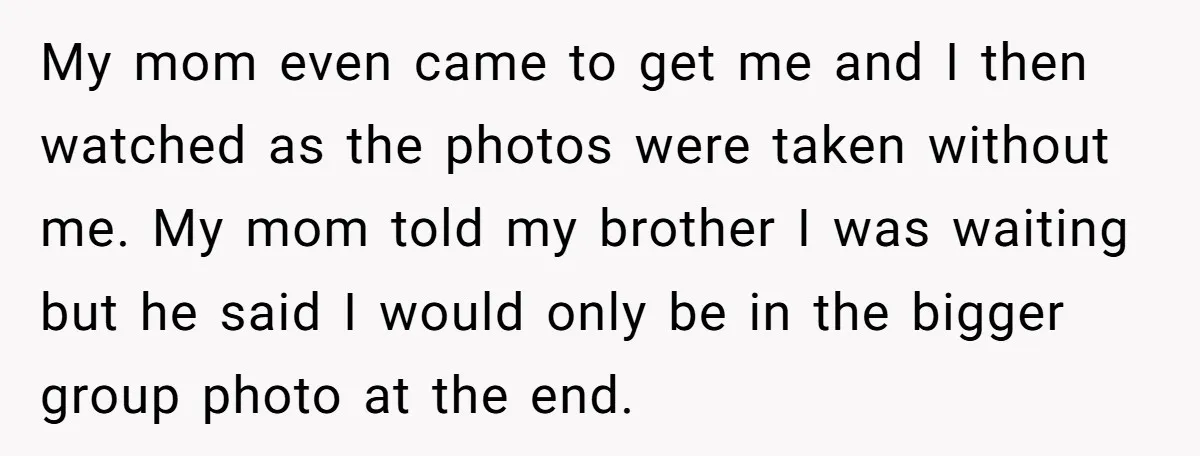 My mom even came to get me and I then watched as the photos were taken without me. My mom told my brother I was waiting but he said I...