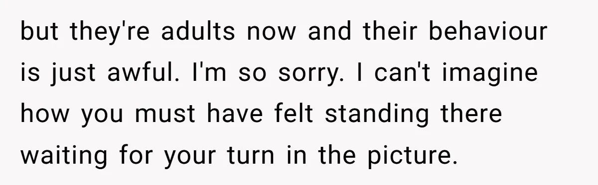 but they're adults now and their behaviour is just awful. I'm so sorry. I can't imagine how you must have felt standing there waiting for your turn in the picture.