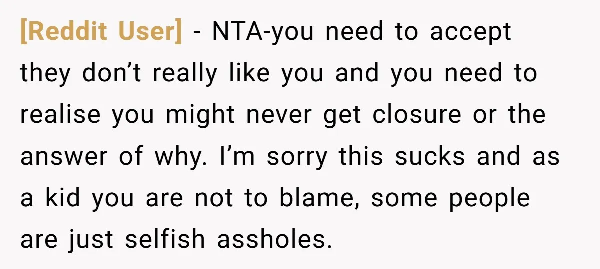[Reddit User] − NTA-you need to accept they don’t really like you and you need to realise you might never get closure or the answer of why. I’m sorry this...