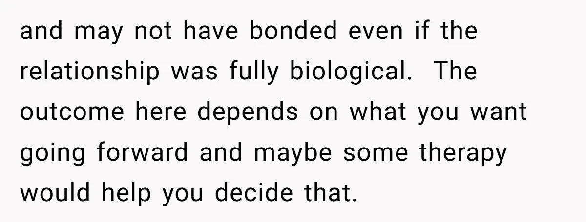 and may not have bonded even if the relationship was fully biological. The outcome here depends on what you want going forward and maybe some therapy would help you decide...