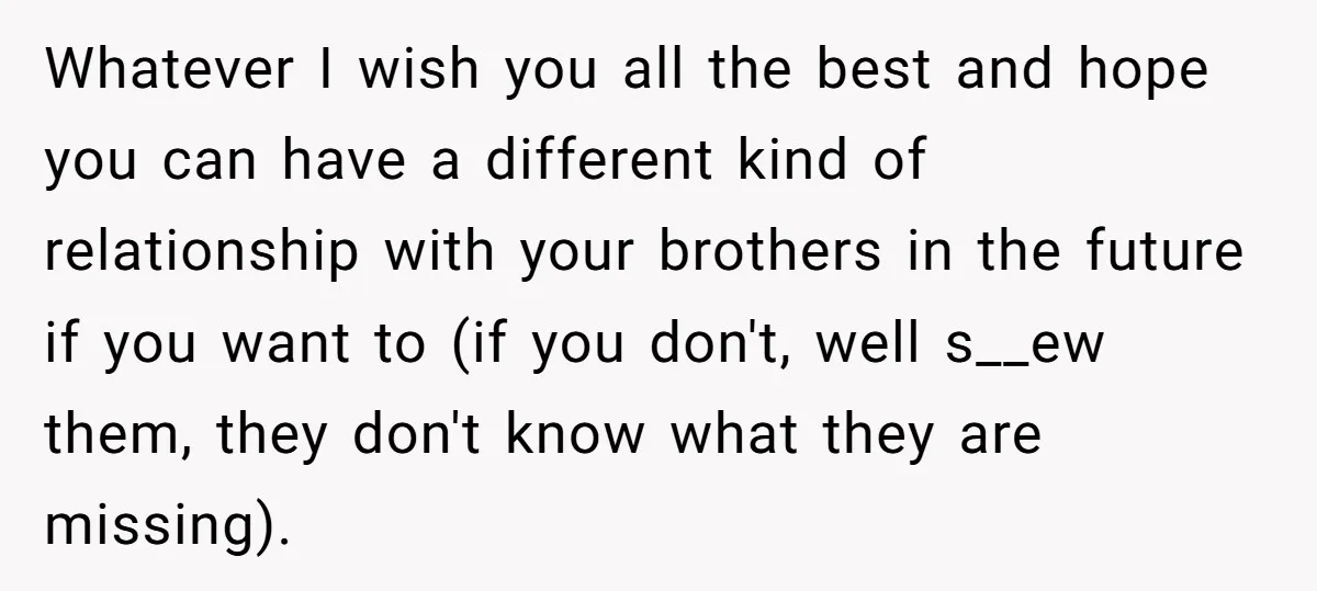 Whatever I wish you all the best and hope you can have a different kind of relationship with your brothers in the future if you want to (if you don't,...