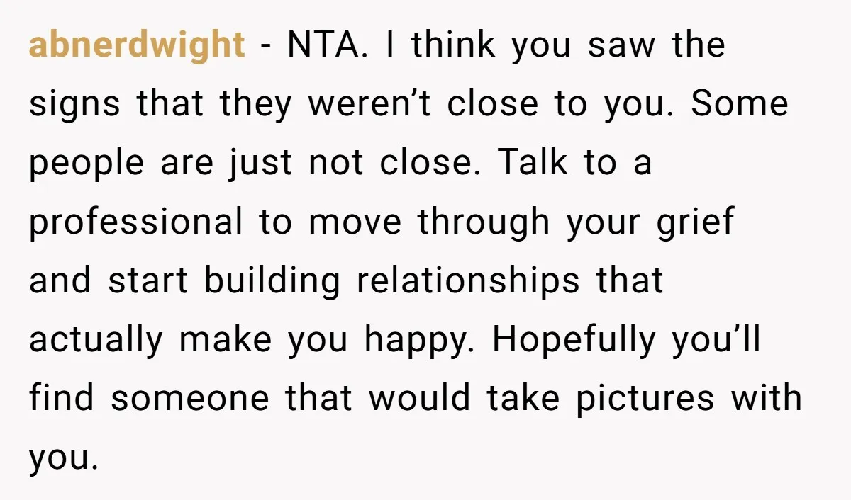 abnerdwight − NTA. I think you saw the signs that they weren’t close to you. Some people are just not close. Talk to a professional to move through your grief...