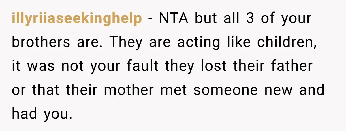 illyriiaseekinghelp − NTA but all 3 of your brothers are. They are acting like children, it was not your fault they lost their father or that their mother met someone...
