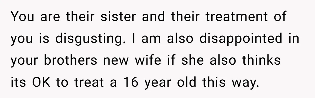 You are their sister and their treatment of you is disgusting. I am also disappointed in your brothers new wife if she also thinks its OK to treat a 16...