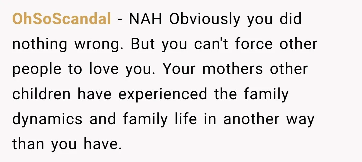 OhSoScandal − NAH Obviously you did nothing wrong. But you can't force other people to love you. Your mothers other children have experienced the family dynamics and family life in...
