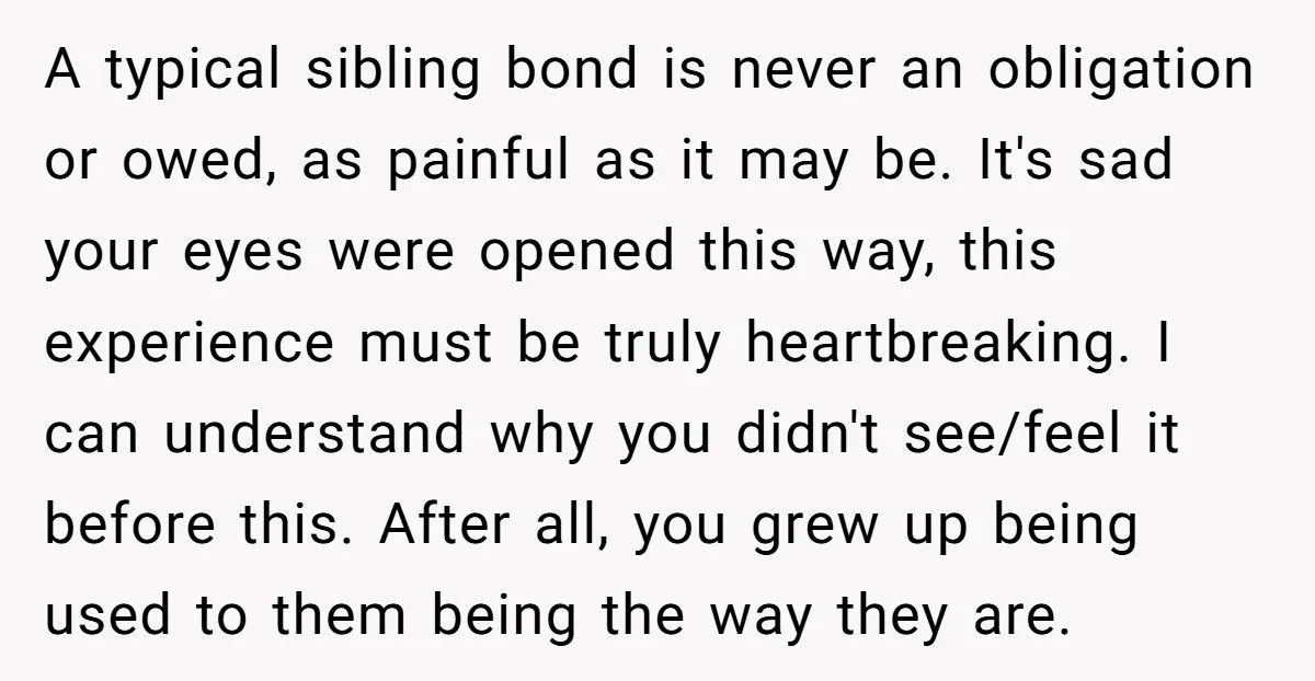 A typical sibling bond is never an obligation or owed, as painful as it may be. It's sad your eyes were opened this way, this experience must be truly heartbreaking....